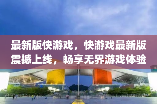 最新版快游戲，快游戲最新版震撼上線，暢享無界游戲體驗