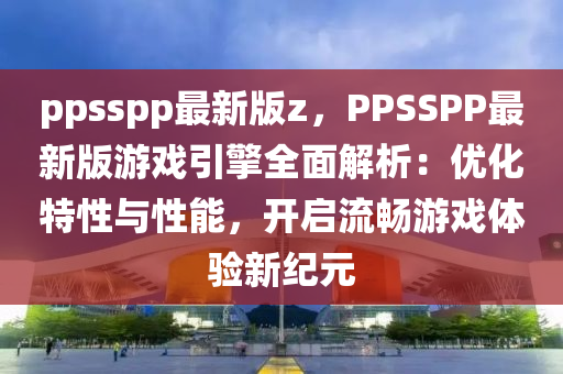 ppsspp最新版z，PPSSPP最新版游戲引擎全面解析：優(yōu)化特性與性能，開啟流暢游戲體驗新紀(jì)元