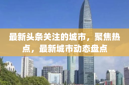 最新頭條關(guān)注的城市，聚焦熱點，最新城市動態(tài)盤點