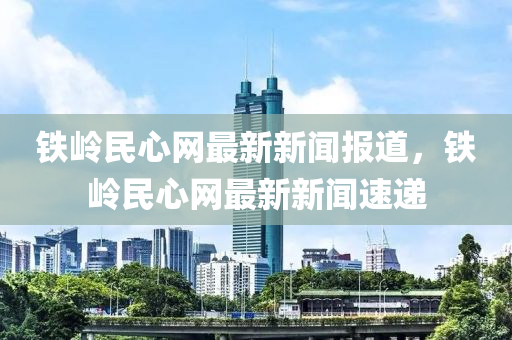 鐵嶺民心網(wǎng)最新新聞報(bào)道，鐵嶺民心網(wǎng)最新新聞速遞