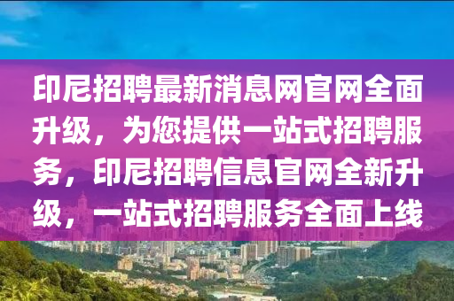 印尼招聘最新消息網(wǎng)官網(wǎng)全面升級，為您提供一站式招聘服務(wù)，印尼招聘信息官網(wǎng)全新升級，一站式招聘服務(wù)全面上線