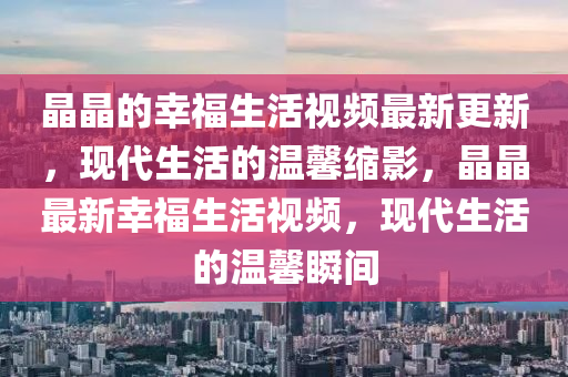 晶晶的幸福生活視頻最新更新，現(xiàn)代生活的溫馨縮影，晶晶最新幸福生活視頻，現(xiàn)代生活的溫馨瞬間