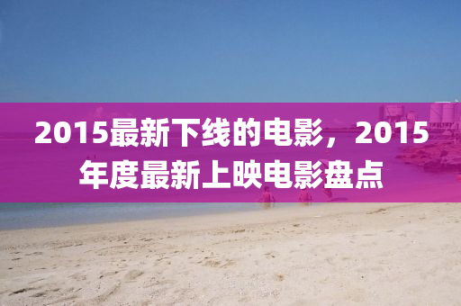 2015最新下線的電影，2015年度最新上映電影盤點