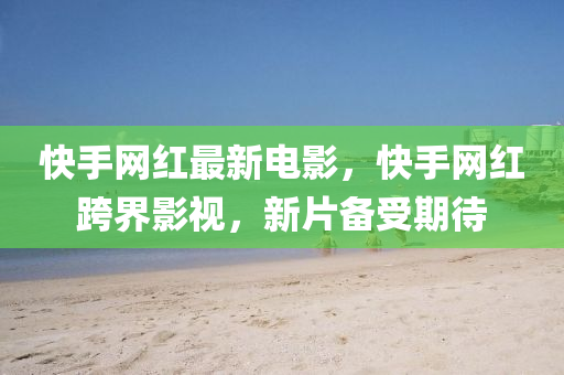 快手網(wǎng)紅最新電影，快手網(wǎng)紅跨界影視，新片備受期待