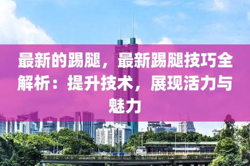 最新的踢腿，最新踢腿技巧全解析：提升技術，展現(xiàn)活力與魅力