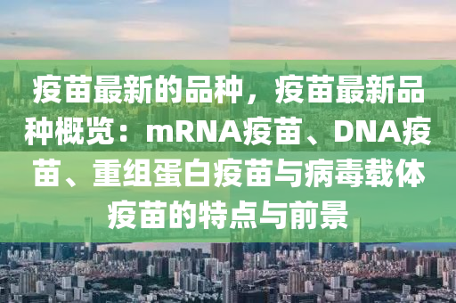 疫苗最新的品種，疫苗最新品種概覽：mRNA疫苗、DNA疫苗、重組蛋白疫苗與病毒載體疫苗的特點(diǎn)與前景