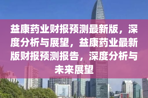 益康藥業(yè)財報預(yù)測最新版，深度分析與展望，益康藥業(yè)最新版財報預(yù)測報告，深度分析與未來展望