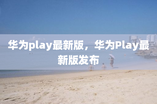 華為play最新版，華為Play最新版發(fā)布