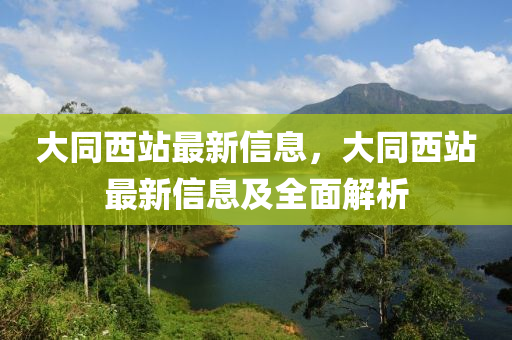 大同西站最新信息，大同西站最新信息及全面解析
