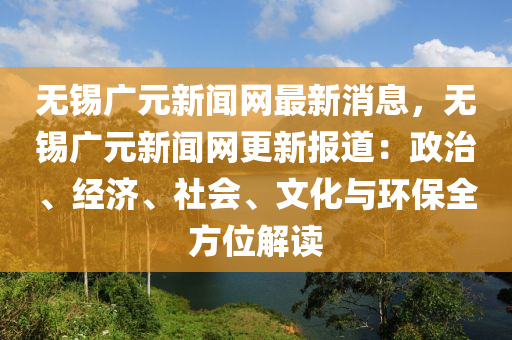 無(wú)錫廣元新聞網(wǎng)最新消息，無(wú)錫廣元新聞網(wǎng)更新報(bào)道：政治、經(jīng)濟(jì)、社會(huì)、文化與環(huán)保全方位解讀