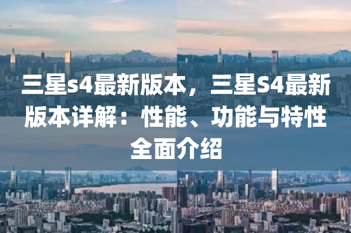 三星s4最新版本，三星S4最新版本詳解：性能、功能與特性全面介紹