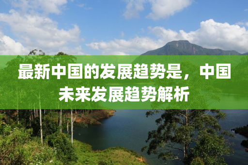 最新中國的發(fā)展趨勢是，中國未來發(fā)展趨勢解析