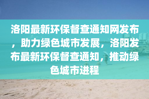 洛陽最新環(huán)保督查通知網(wǎng)發(fā)布，助力綠色城市發(fā)展，洛陽發(fā)布最新環(huán)保督查通知，推動綠色城市進程