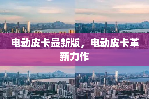 電動(dòng)皮卡最新版，電動(dòng)皮卡革新力作