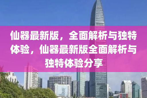 仙器最新版，全面解析與獨特體驗，仙器最新版全面解析與獨特體驗分享