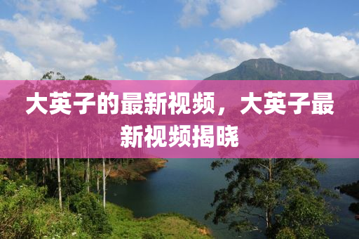 大英子的最新視頻，大英子最新視頻揭曉
