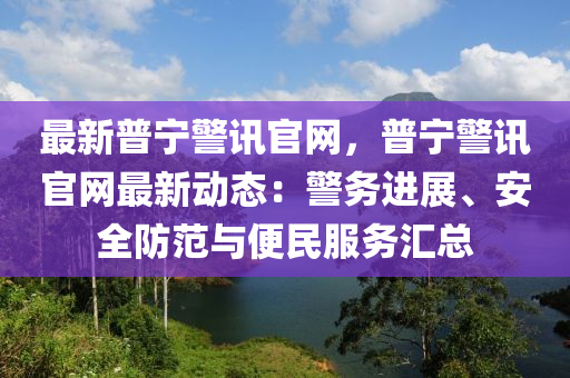 最新普寧警訊官網(wǎng)，普寧警訊官網(wǎng)最新動態(tài)：警務(wù)進展、安全防范與便民服務(wù)匯總