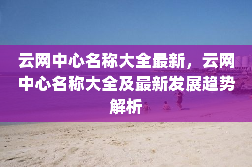 云網(wǎng)中心名稱大全最新，云網(wǎng)中心名稱大全及最新發(fā)展趨勢(shì)解析