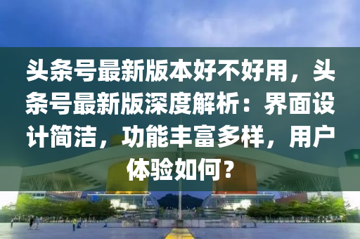 頭條號(hào)最新版本好不好用，頭條號(hào)最新版深度解析：界面設(shè)計(jì)簡潔，功能豐富多樣，用戶體驗(yàn)如何？