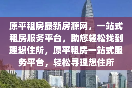原平租房最新房源網(wǎng)，一站式租房服務(wù)平臺(tái)，助您輕松找到理想住所，原平租房一站式服務(wù)平臺(tái)，輕松尋理想住所