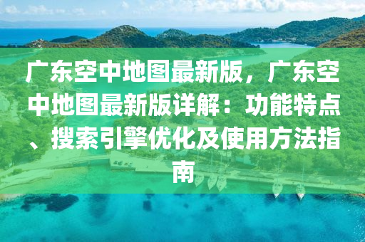 廣東空中地圖最新版，廣東空中地圖最新版詳解：功能特點、搜索引擎優(yōu)化及使用方法指南