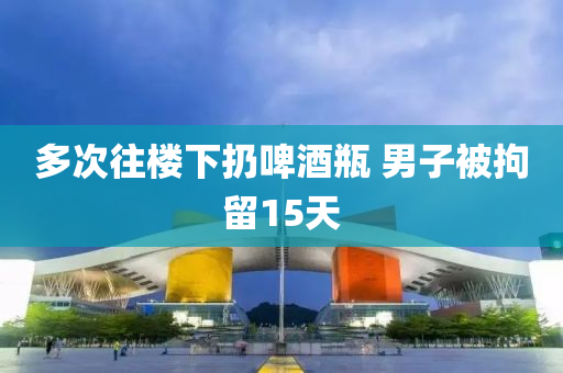 多次往樓下扔啤酒瓶 男子被拘留15天