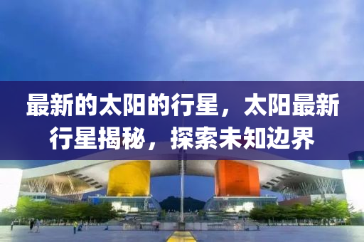 最新的太陽(yáng)的行星，太陽(yáng)最新行星揭秘，探索未知邊界