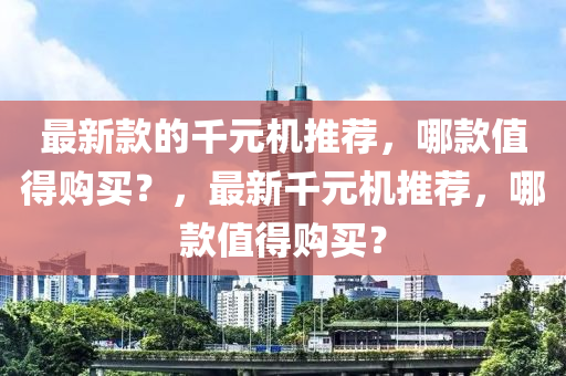最新款的千元機(jī)推薦，哪款值得購買？，最新千元機(jī)推薦，哪款值得購買？