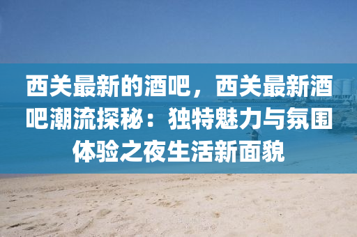 西關(guān)最新的酒吧，西關(guān)最新酒吧潮流探秘：獨特魅力與氛圍體驗之夜生活新面貌