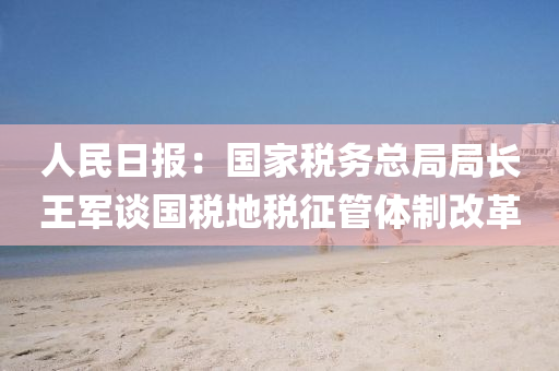 人民日報(bào)：國家稅務(wù)總局局長王軍談國稅地稅征管體制改革