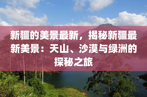 新疆的美景最新，揭秘新疆最新美景：天山、沙漠與綠洲的探秘之旅