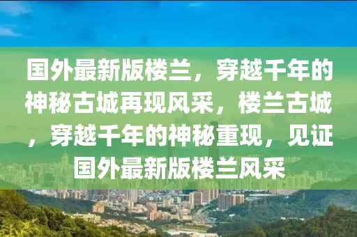 國(guó)外最新版樓蘭，穿越千年的神秘古城再現(xiàn)風(fēng)采，樓蘭古城，穿越千年的神秘重現(xiàn)，見證國(guó)外最新版樓蘭風(fēng)采