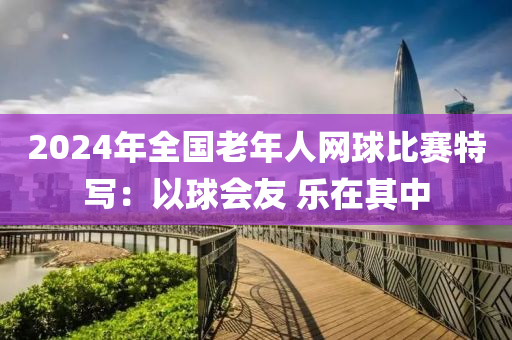 2024年全國老年人網(wǎng)球比賽特寫：以球會(huì)友 樂在其中