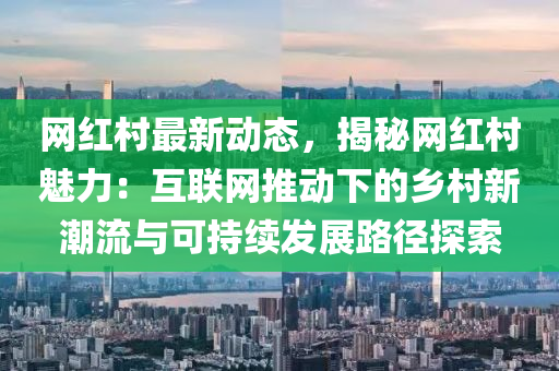 網(wǎng)紅村最新動(dòng)態(tài)，揭秘網(wǎng)紅村魅力：互聯(lián)網(wǎng)推動(dòng)下的鄉(xiāng)村新潮流與可持續(xù)發(fā)展路徑探索