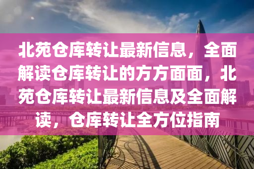 北苑倉庫轉(zhuǎn)讓最新信息，全面解讀倉庫轉(zhuǎn)讓的方方面面，北苑倉庫轉(zhuǎn)讓最新信息及全面解讀，倉庫轉(zhuǎn)讓全方位指南