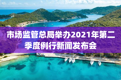 市場(chǎng)監(jiān)管總局舉辦2021年第二季度例行新聞發(fā)布會(huì)