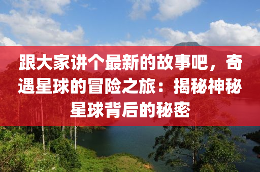 跟大家講個最新的故事吧，奇遇星球的冒險之旅：揭秘神秘星球背后的秘密