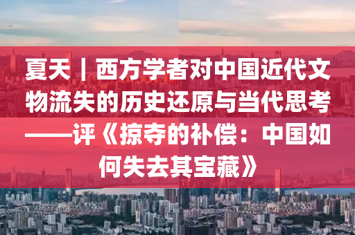 夏天｜西方學(xué)者對中國近代文物流失的歷史還原與當(dāng)代思考——評《掠奪的補償：中國如何失去其寶藏》