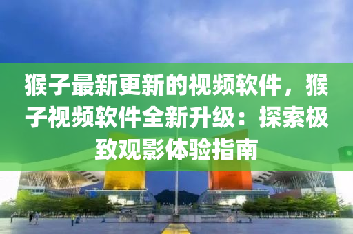 猴子最新更新的視頻軟件，猴子視頻軟件全新升級(jí)：探索極致觀影體驗(yàn)指南