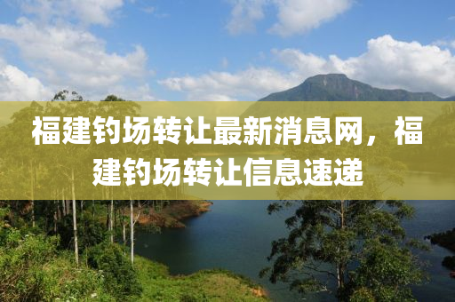 福建釣場(chǎng)轉(zhuǎn)讓最新消息網(wǎng)，福建釣場(chǎng)轉(zhuǎn)讓信息速遞