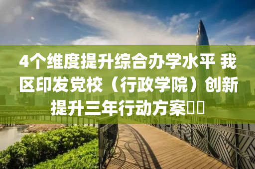4個(gè)維度提升綜合辦學(xué)水平 我區(qū)印發(fā)黨校（行政學(xué)院）創(chuàng)新提升三年行動(dòng)方案??