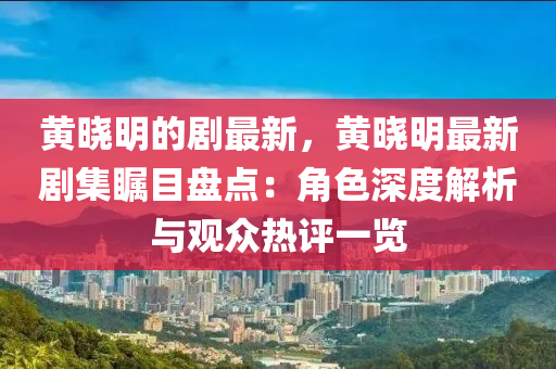 黃曉明的劇最新，黃曉明最新劇集矚目盤點(diǎn)：角色深度解析與觀眾熱評一覽