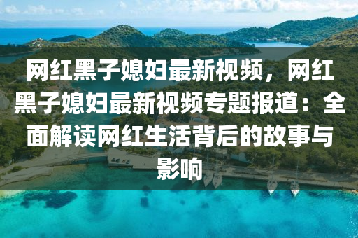 網(wǎng)紅黑子媳婦最新視頻，網(wǎng)紅黑子媳婦最新視頻專題報(bào)道：全面解讀網(wǎng)紅生活背后的故事與影響