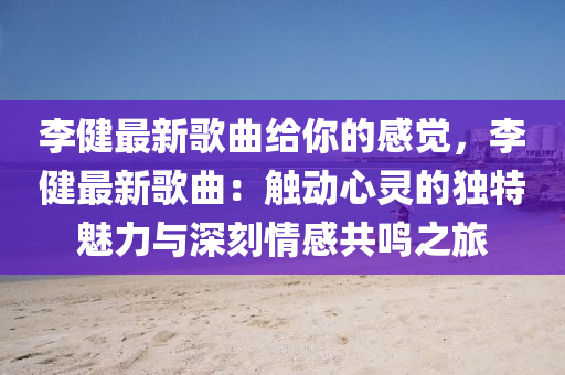 李健最新歌曲給你的感覺(jué)，李健最新歌曲：觸動(dòng)心靈的獨(dú)特魅力與深刻情感共鳴之旅