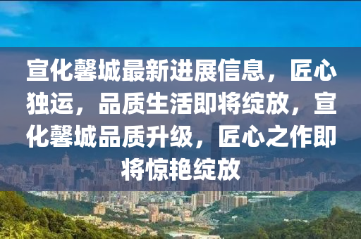 宣化馨城最新進(jìn)展信息，匠心獨(dú)運(yùn)，品質(zhì)生活即將綻放，宣化馨城品質(zhì)升級(jí)，匠心之作即將驚艷綻放
