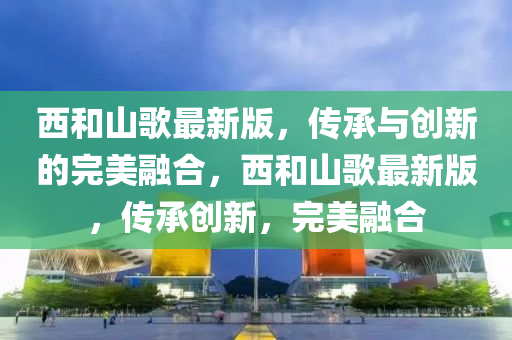 西和山歌最新版，傳承與創(chuàng)新的完美融合，西和山歌最新版，傳承創(chuàng)新，完美融合
