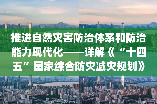 推進(jìn)自然災(zāi)害防治體系和防治能力現(xiàn)代化——詳解《“十四五”國家綜合防災(zāi)減災(zāi)規(guī)劃》
