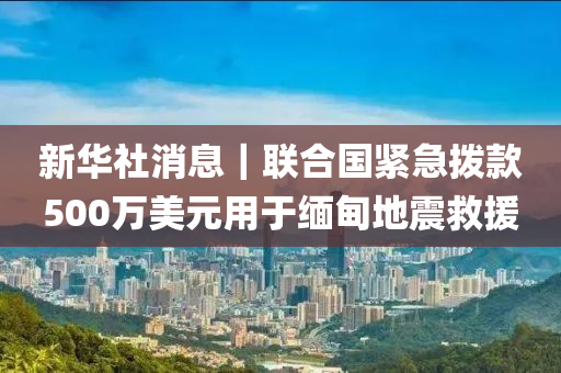 新華社消息｜聯(lián)合國緊急撥款500萬美元用于緬甸地震救援
