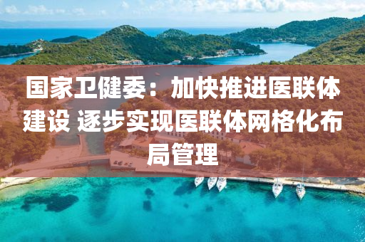 國家衛(wèi)健委：加快推進醫(yī)聯(lián)體建設 逐步實現(xiàn)醫(yī)聯(lián)體網(wǎng)格化布局管理