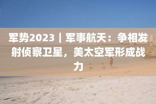 軍勢2023｜軍事航天：爭相發(fā)射偵察衛(wèi)星，美太空軍形成戰(zhàn)力